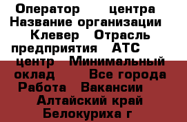 Оператор Call-центра › Название организации ­ Клевер › Отрасль предприятия ­ АТС, call-центр › Минимальный оклад ­ 1 - Все города Работа » Вакансии   . Алтайский край,Белокуриха г.